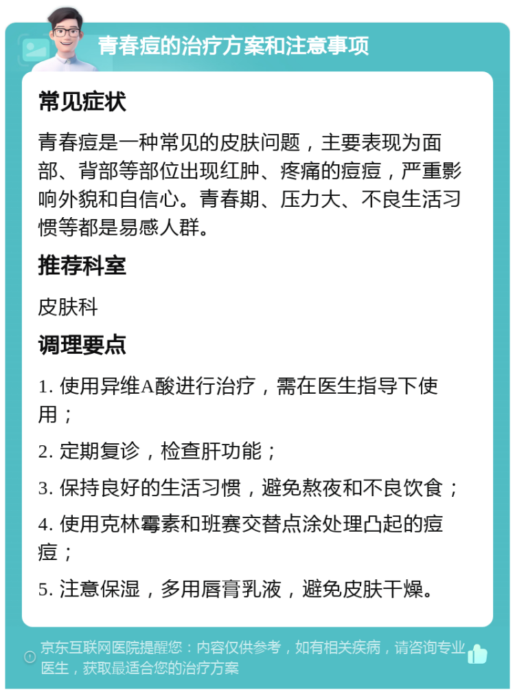 青春痘的治疗方案和注意事项 常见症状 青春痘是一种常见的皮肤问题，主要表现为面部、背部等部位出现红肿、疼痛的痘痘，严重影响外貌和自信心。青春期、压力大、不良生活习惯等都是易感人群。 推荐科室 皮肤科 调理要点 1. 使用异维A酸进行治疗，需在医生指导下使用； 2. 定期复诊，检查肝功能； 3. 保持良好的生活习惯，避免熬夜和不良饮食； 4. 使用克林霉素和班赛交替点涂处理凸起的痘痘； 5. 注意保湿，多用唇膏乳液，避免皮肤干燥。