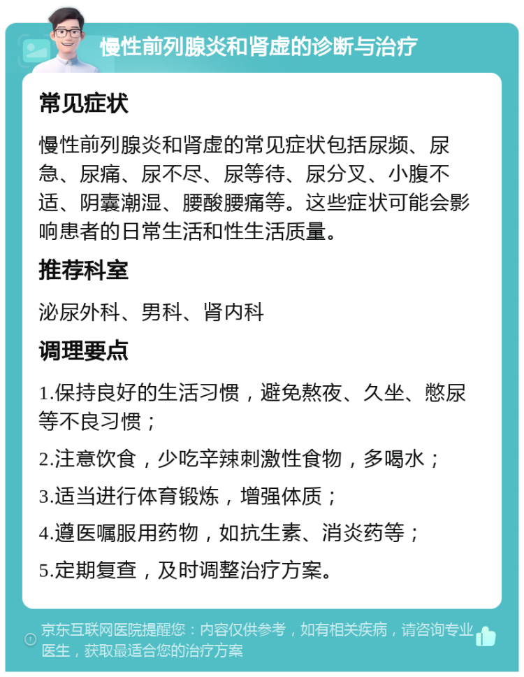 慢性前列腺炎和肾虚的诊断与治疗 常见症状 慢性前列腺炎和肾虚的常见症状包括尿频、尿急、尿痛、尿不尽、尿等待、尿分叉、小腹不适、阴囊潮湿、腰酸腰痛等。这些症状可能会影响患者的日常生活和性生活质量。 推荐科室 泌尿外科、男科、肾内科 调理要点 1.保持良好的生活习惯，避免熬夜、久坐、憋尿等不良习惯； 2.注意饮食，少吃辛辣刺激性食物，多喝水； 3.适当进行体育锻炼，增强体质； 4.遵医嘱服用药物，如抗生素、消炎药等； 5.定期复查，及时调整治疗方案。