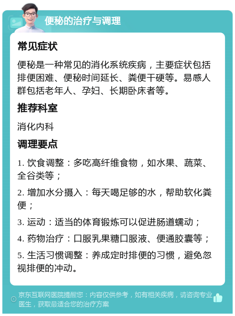 便秘的治疗与调理 常见症状 便秘是一种常见的消化系统疾病，主要症状包括排便困难、便秘时间延长、粪便干硬等。易感人群包括老年人、孕妇、长期卧床者等。 推荐科室 消化内科 调理要点 1. 饮食调整：多吃高纤维食物，如水果、蔬菜、全谷类等； 2. 增加水分摄入：每天喝足够的水，帮助软化粪便； 3. 运动：适当的体育锻炼可以促进肠道蠕动； 4. 药物治疗：口服乳果糖口服液、便通胶囊等； 5. 生活习惯调整：养成定时排便的习惯，避免忽视排便的冲动。