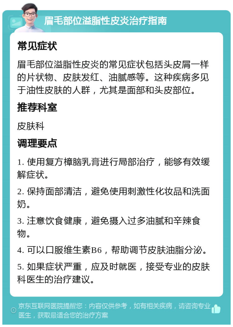 眉毛部位溢脂性皮炎治疗指南 常见症状 眉毛部位溢脂性皮炎的常见症状包括头皮屑一样的片状物、皮肤发红、油腻感等。这种疾病多见于油性皮肤的人群，尤其是面部和头皮部位。 推荐科室 皮肤科 调理要点 1. 使用复方樟脑乳膏进行局部治疗，能够有效缓解症状。 2. 保持面部清洁，避免使用刺激性化妆品和洗面奶。 3. 注意饮食健康，避免摄入过多油腻和辛辣食物。 4. 可以口服维生素B6，帮助调节皮肤油脂分泌。 5. 如果症状严重，应及时就医，接受专业的皮肤科医生的治疗建议。