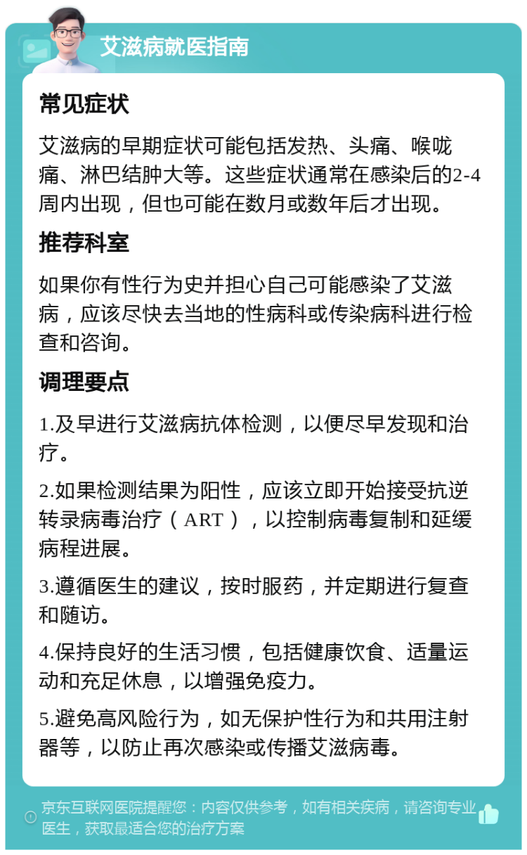 艾滋病就医指南 常见症状 艾滋病的早期症状可能包括发热、头痛、喉咙痛、淋巴结肿大等。这些症状通常在感染后的2-4周内出现，但也可能在数月或数年后才出现。 推荐科室 如果你有性行为史并担心自己可能感染了艾滋病，应该尽快去当地的性病科或传染病科进行检查和咨询。 调理要点 1.及早进行艾滋病抗体检测，以便尽早发现和治疗。 2.如果检测结果为阳性，应该立即开始接受抗逆转录病毒治疗（ART），以控制病毒复制和延缓病程进展。 3.遵循医生的建议，按时服药，并定期进行复查和随访。 4.保持良好的生活习惯，包括健康饮食、适量运动和充足休息，以增强免疫力。 5.避免高风险行为，如无保护性行为和共用注射器等，以防止再次感染或传播艾滋病毒。