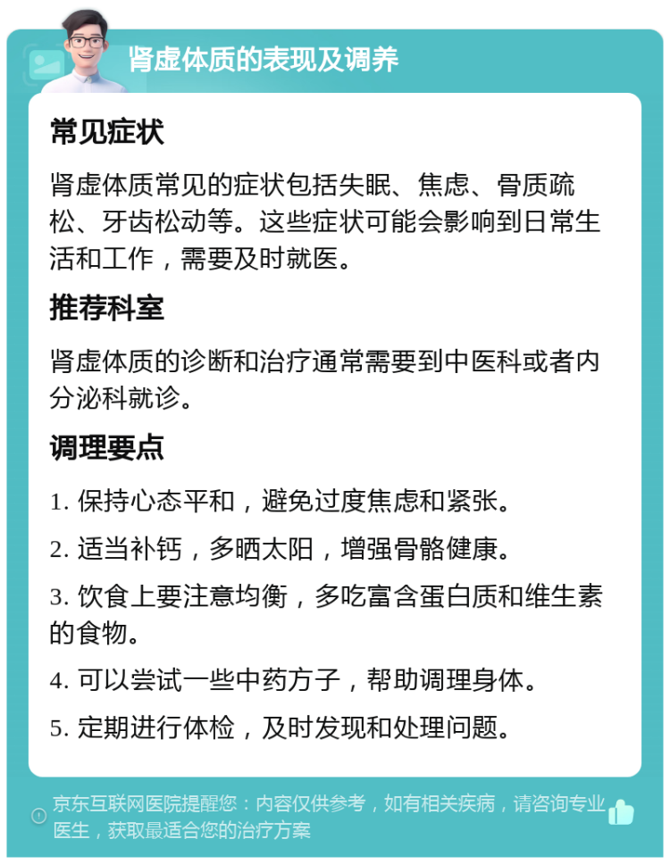 肾虚体质的表现及调养 常见症状 肾虚体质常见的症状包括失眠、焦虑、骨质疏松、牙齿松动等。这些症状可能会影响到日常生活和工作，需要及时就医。 推荐科室 肾虚体质的诊断和治疗通常需要到中医科或者内分泌科就诊。 调理要点 1. 保持心态平和，避免过度焦虑和紧张。 2. 适当补钙，多晒太阳，增强骨骼健康。 3. 饮食上要注意均衡，多吃富含蛋白质和维生素的食物。 4. 可以尝试一些中药方子，帮助调理身体。 5. 定期进行体检，及时发现和处理问题。