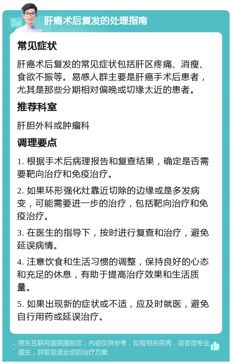 肝癌术后复发的处理指南 常见症状 肝癌术后复发的常见症状包括肝区疼痛、消瘦、食欲不振等。易感人群主要是肝癌手术后患者，尤其是那些分期相对偏晚或切缘太近的患者。 推荐科室 肝胆外科或肿瘤科 调理要点 1. 根据手术后病理报告和复查结果，确定是否需要靶向治疗和免疫治疗。 2. 如果环形强化灶靠近切除的边缘或是多发病变，可能需要进一步的治疗，包括靶向治疗和免疫治疗。 3. 在医生的指导下，按时进行复查和治疗，避免延误病情。 4. 注意饮食和生活习惯的调整，保持良好的心态和充足的休息，有助于提高治疗效果和生活质量。 5. 如果出现新的症状或不适，应及时就医，避免自行用药或延误治疗。