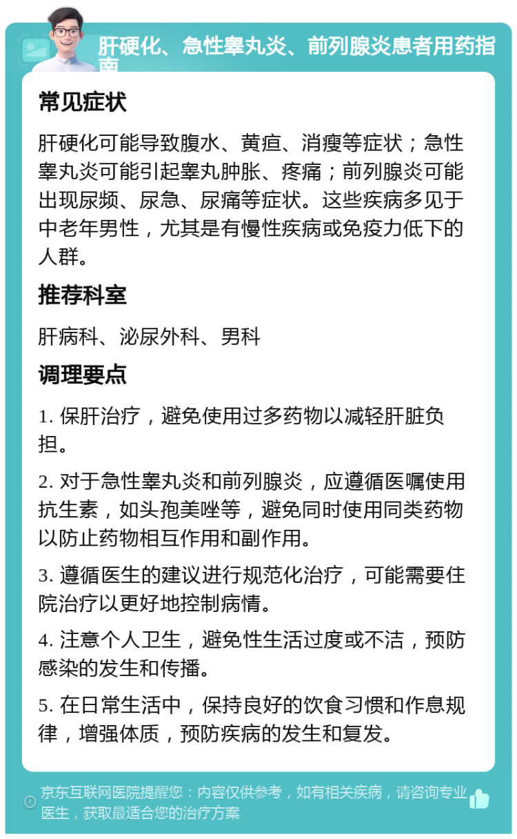 肝硬化、急性睾丸炎、前列腺炎患者用药指南 常见症状 肝硬化可能导致腹水、黄疸、消瘦等症状；急性睾丸炎可能引起睾丸肿胀、疼痛；前列腺炎可能出现尿频、尿急、尿痛等症状。这些疾病多见于中老年男性，尤其是有慢性疾病或免疫力低下的人群。 推荐科室 肝病科、泌尿外科、男科 调理要点 1. 保肝治疗，避免使用过多药物以减轻肝脏负担。 2. 对于急性睾丸炎和前列腺炎，应遵循医嘱使用抗生素，如头孢美唑等，避免同时使用同类药物以防止药物相互作用和副作用。 3. 遵循医生的建议进行规范化治疗，可能需要住院治疗以更好地控制病情。 4. 注意个人卫生，避免性生活过度或不洁，预防感染的发生和传播。 5. 在日常生活中，保持良好的饮食习惯和作息规律，增强体质，预防疾病的发生和复发。