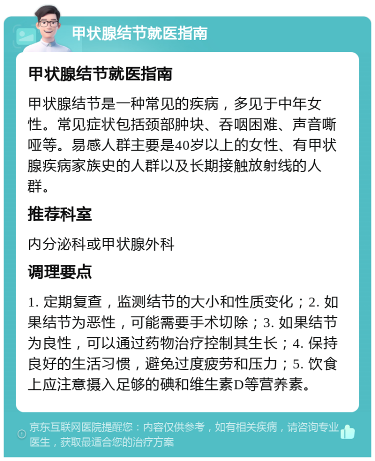 甲状腺结节就医指南 甲状腺结节就医指南 甲状腺结节是一种常见的疾病，多见于中年女性。常见症状包括颈部肿块、吞咽困难、声音嘶哑等。易感人群主要是40岁以上的女性、有甲状腺疾病家族史的人群以及长期接触放射线的人群。 推荐科室 内分泌科或甲状腺外科 调理要点 1. 定期复查，监测结节的大小和性质变化；2. 如果结节为恶性，可能需要手术切除；3. 如果结节为良性，可以通过药物治疗控制其生长；4. 保持良好的生活习惯，避免过度疲劳和压力；5. 饮食上应注意摄入足够的碘和维生素D等营养素。