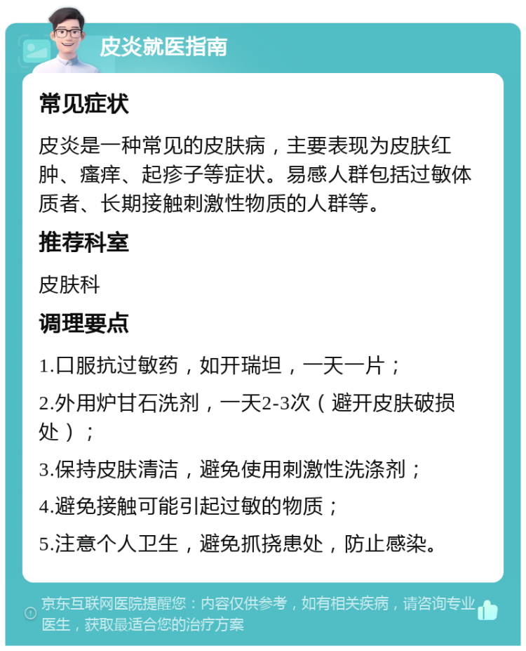 皮炎就医指南 常见症状 皮炎是一种常见的皮肤病，主要表现为皮肤红肿、瘙痒、起疹子等症状。易感人群包括过敏体质者、长期接触刺激性物质的人群等。 推荐科室 皮肤科 调理要点 1.口服抗过敏药，如开瑞坦，一天一片； 2.外用炉甘石洗剂，一天2-3次（避开皮肤破损处）； 3.保持皮肤清洁，避免使用刺激性洗涤剂； 4.避免接触可能引起过敏的物质； 5.注意个人卫生，避免抓挠患处，防止感染。