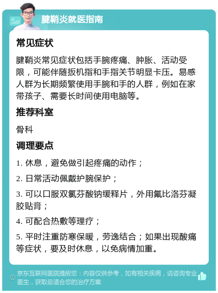 腱鞘炎就医指南 常见症状 腱鞘炎常见症状包括手腕疼痛、肿胀、活动受限，可能伴随扳机指和手指关节明显卡压。易感人群为长期频繁使用手腕和手的人群，例如在家带孩子、需要长时间使用电脑等。 推荐科室 骨科 调理要点 1. 休息，避免做引起疼痛的动作； 2. 日常活动佩戴护腕保护； 3. 可以口服双氯芬酸钠缓释片，外用氟比洛芬凝胶贴膏； 4. 可配合热敷等理疗； 5. 平时注重防寒保暖，劳逸结合；如果出现酸痛等症状，要及时休息，以免病情加重。