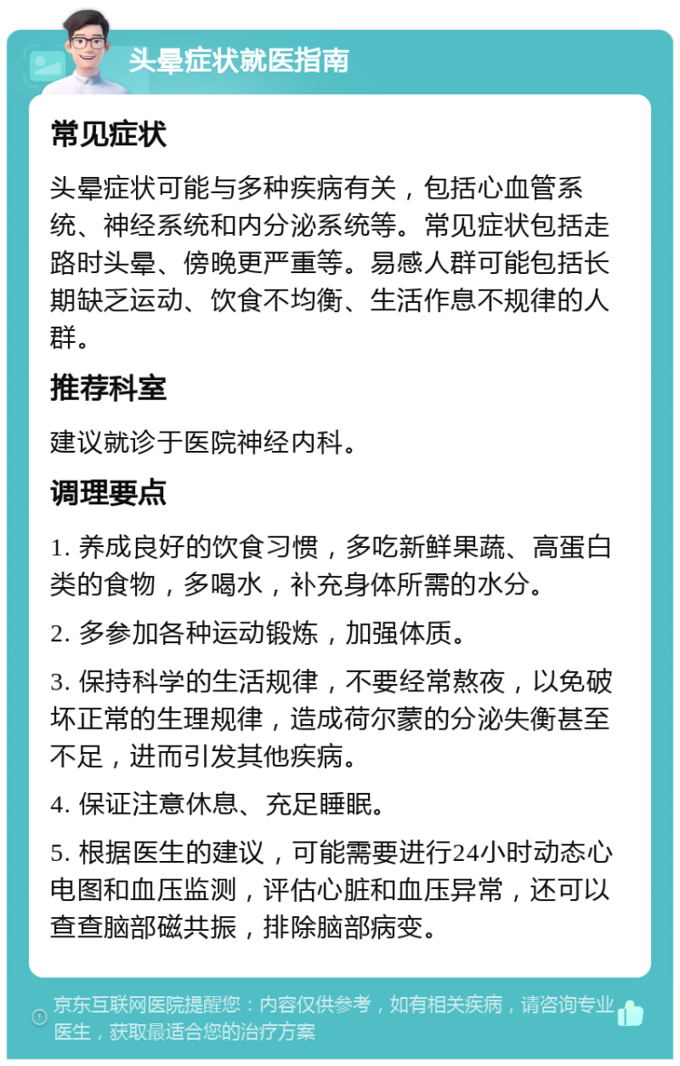 头晕症状就医指南 常见症状 头晕症状可能与多种疾病有关，包括心血管系统、神经系统和内分泌系统等。常见症状包括走路时头晕、傍晚更严重等。易感人群可能包括长期缺乏运动、饮食不均衡、生活作息不规律的人群。 推荐科室 建议就诊于医院神经内科。 调理要点 1. 养成良好的饮食习惯，多吃新鲜果蔬、高蛋白类的食物，多喝水，补充身体所需的水分。 2. 多参加各种运动锻炼，加强体质。 3. 保持科学的生活规律，不要经常熬夜，以免破坏正常的生理规律，造成荷尔蒙的分泌失衡甚至不足，进而引发其他疾病。 4. 保证注意休息、充足睡眠。 5. 根据医生的建议，可能需要进行24小时动态心电图和血压监测，评估心脏和血压异常，还可以查查脑部磁共振，排除脑部病变。