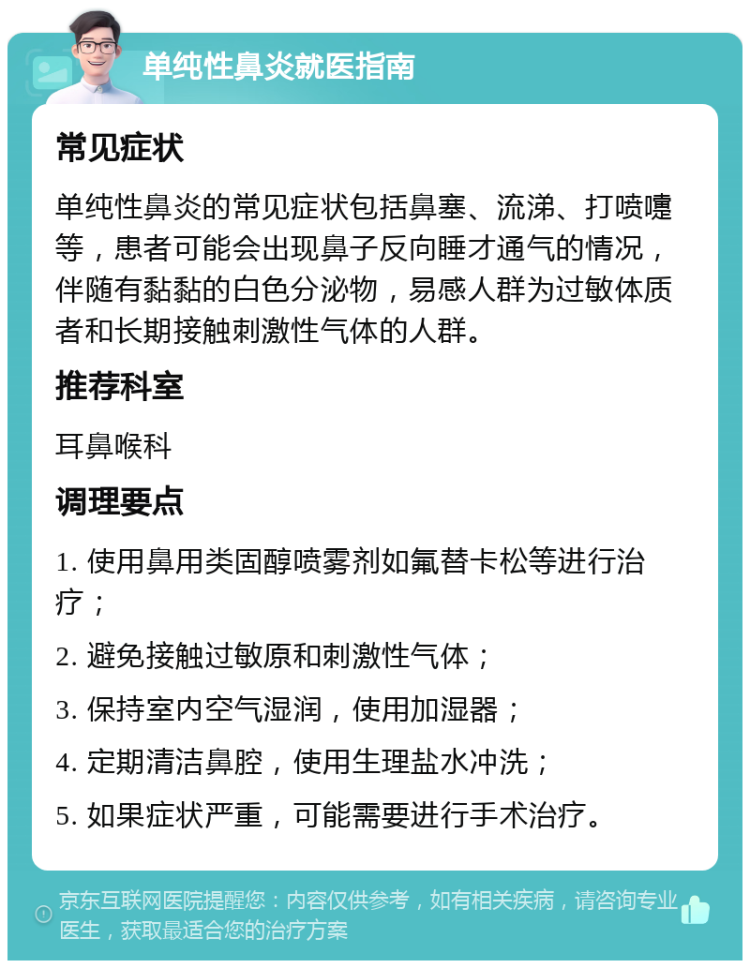 单纯性鼻炎就医指南 常见症状 单纯性鼻炎的常见症状包括鼻塞、流涕、打喷嚏等，患者可能会出现鼻子反向睡才通气的情况，伴随有黏黏的白色分泌物，易感人群为过敏体质者和长期接触刺激性气体的人群。 推荐科室 耳鼻喉科 调理要点 1. 使用鼻用类固醇喷雾剂如氟替卡松等进行治疗； 2. 避免接触过敏原和刺激性气体； 3. 保持室内空气湿润，使用加湿器； 4. 定期清洁鼻腔，使用生理盐水冲洗； 5. 如果症状严重，可能需要进行手术治疗。