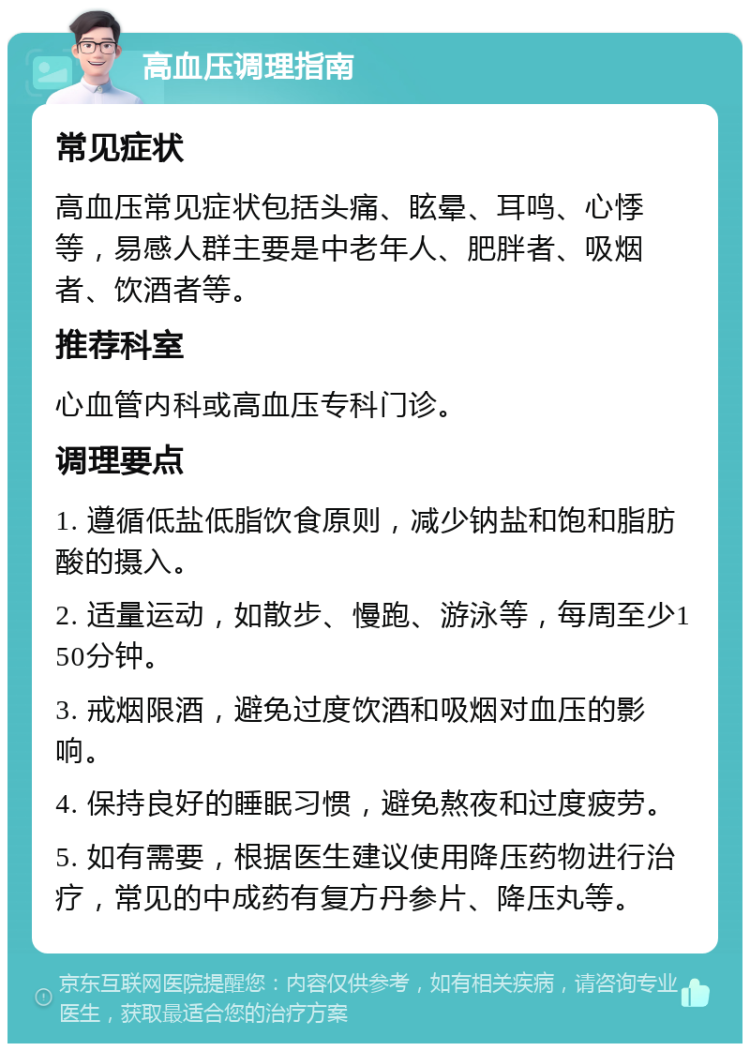 高血压调理指南 常见症状 高血压常见症状包括头痛、眩晕、耳鸣、心悸等，易感人群主要是中老年人、肥胖者、吸烟者、饮酒者等。 推荐科室 心血管内科或高血压专科门诊。 调理要点 1. 遵循低盐低脂饮食原则，减少钠盐和饱和脂肪酸的摄入。 2. 适量运动，如散步、慢跑、游泳等，每周至少150分钟。 3. 戒烟限酒，避免过度饮酒和吸烟对血压的影响。 4. 保持良好的睡眠习惯，避免熬夜和过度疲劳。 5. 如有需要，根据医生建议使用降压药物进行治疗，常见的中成药有复方丹参片、降压丸等。