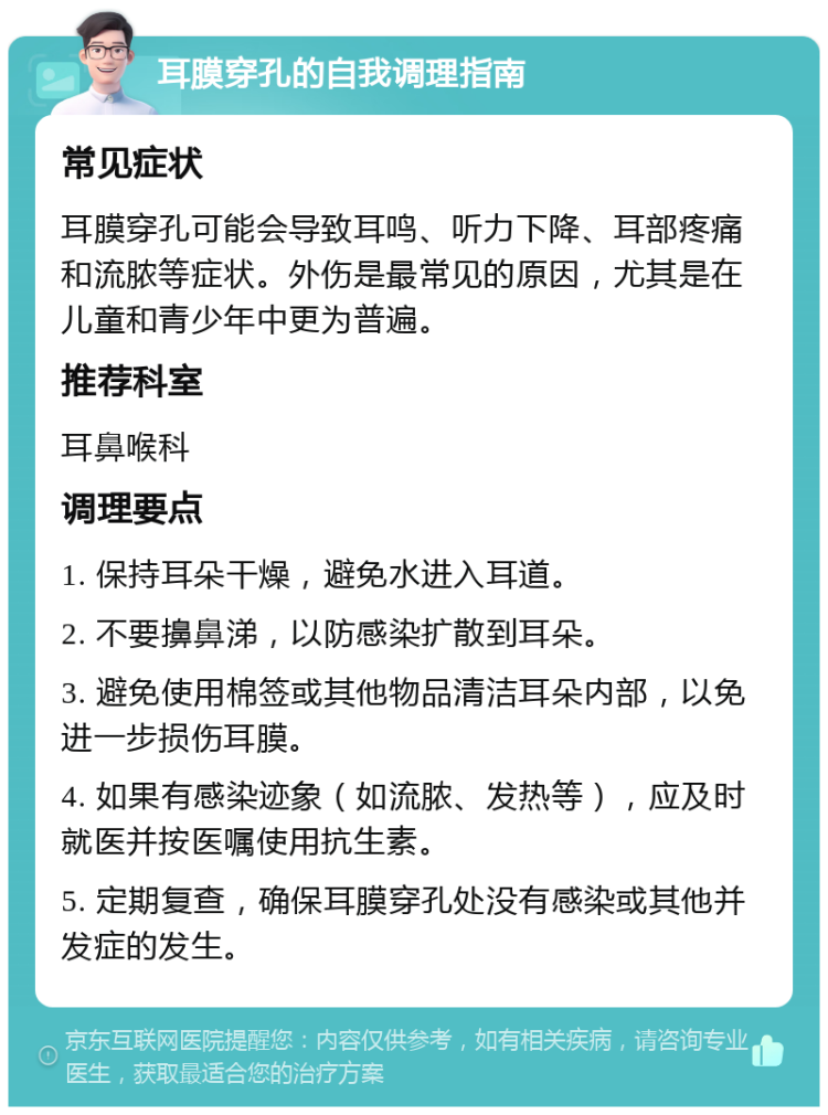 耳膜穿孔的自我调理指南 常见症状 耳膜穿孔可能会导致耳鸣、听力下降、耳部疼痛和流脓等症状。外伤是最常见的原因，尤其是在儿童和青少年中更为普遍。 推荐科室 耳鼻喉科 调理要点 1. 保持耳朵干燥，避免水进入耳道。 2. 不要擤鼻涕，以防感染扩散到耳朵。 3. 避免使用棉签或其他物品清洁耳朵内部，以免进一步损伤耳膜。 4. 如果有感染迹象（如流脓、发热等），应及时就医并按医嘱使用抗生素。 5. 定期复查，确保耳膜穿孔处没有感染或其他并发症的发生。