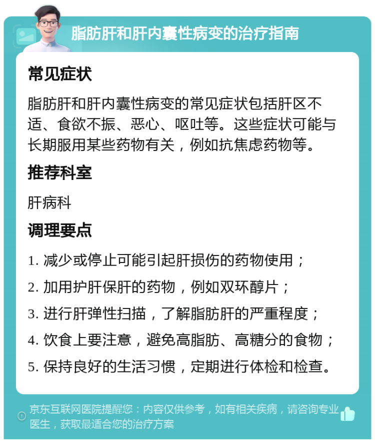 脂肪肝和肝内囊性病变的治疗指南 常见症状 脂肪肝和肝内囊性病变的常见症状包括肝区不适、食欲不振、恶心、呕吐等。这些症状可能与长期服用某些药物有关，例如抗焦虑药物等。 推荐科室 肝病科 调理要点 1. 减少或停止可能引起肝损伤的药物使用； 2. 加用护肝保肝的药物，例如双环醇片； 3. 进行肝弹性扫描，了解脂肪肝的严重程度； 4. 饮食上要注意，避免高脂肪、高糖分的食物； 5. 保持良好的生活习惯，定期进行体检和检查。