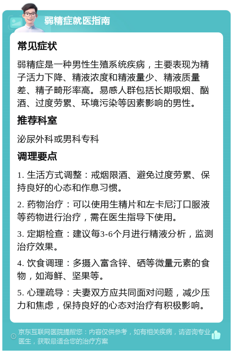 弱精症就医指南 常见症状 弱精症是一种男性生殖系统疾病，主要表现为精子活力下降、精液浓度和精液量少、精液质量差、精子畸形率高。易感人群包括长期吸烟、酗酒、过度劳累、环境污染等因素影响的男性。 推荐科室 泌尿外科或男科专科 调理要点 1. 生活方式调整：戒烟限酒、避免过度劳累、保持良好的心态和作息习惯。 2. 药物治疗：可以使用生精片和左卡尼汀口服液等药物进行治疗，需在医生指导下使用。 3. 定期检查：建议每3-6个月进行精液分析，监测治疗效果。 4. 饮食调理：多摄入富含锌、硒等微量元素的食物，如海鲜、坚果等。 5. 心理疏导：夫妻双方应共同面对问题，减少压力和焦虑，保持良好的心态对治疗有积极影响。