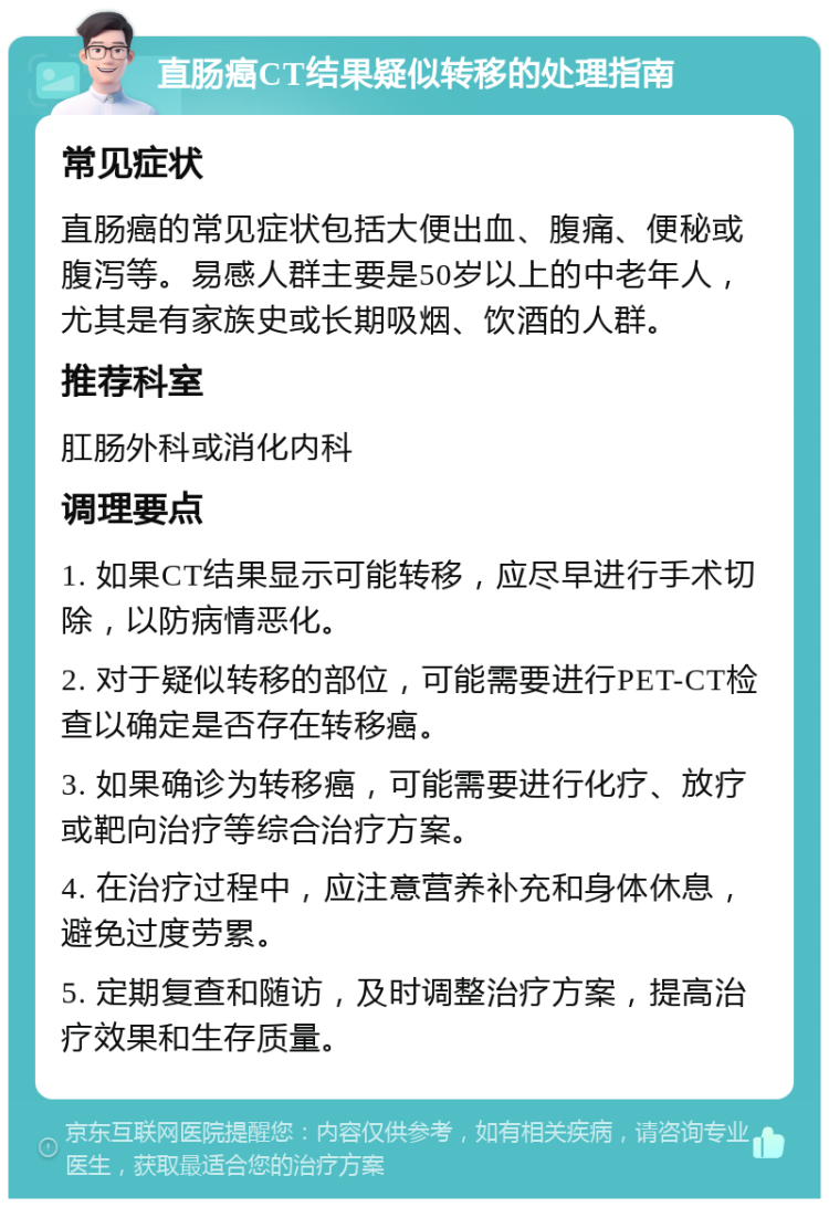 直肠癌CT结果疑似转移的处理指南 常见症状 直肠癌的常见症状包括大便出血、腹痛、便秘或腹泻等。易感人群主要是50岁以上的中老年人，尤其是有家族史或长期吸烟、饮酒的人群。 推荐科室 肛肠外科或消化内科 调理要点 1. 如果CT结果显示可能转移，应尽早进行手术切除，以防病情恶化。 2. 对于疑似转移的部位，可能需要进行PET-CT检查以确定是否存在转移癌。 3. 如果确诊为转移癌，可能需要进行化疗、放疗或靶向治疗等综合治疗方案。 4. 在治疗过程中，应注意营养补充和身体休息，避免过度劳累。 5. 定期复查和随访，及时调整治疗方案，提高治疗效果和生存质量。