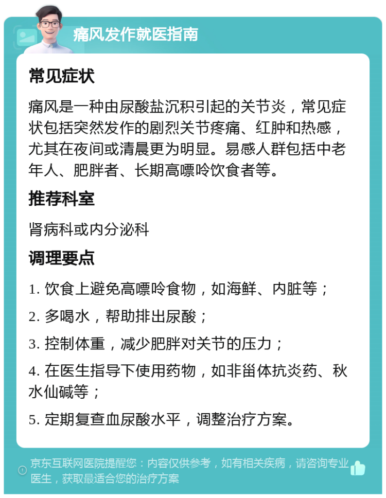 痛风发作就医指南 常见症状 痛风是一种由尿酸盐沉积引起的关节炎，常见症状包括突然发作的剧烈关节疼痛、红肿和热感，尤其在夜间或清晨更为明显。易感人群包括中老年人、肥胖者、长期高嘌呤饮食者等。 推荐科室 肾病科或内分泌科 调理要点 1. 饮食上避免高嘌呤食物，如海鲜、内脏等； 2. 多喝水，帮助排出尿酸； 3. 控制体重，减少肥胖对关节的压力； 4. 在医生指导下使用药物，如非甾体抗炎药、秋水仙碱等； 5. 定期复查血尿酸水平，调整治疗方案。