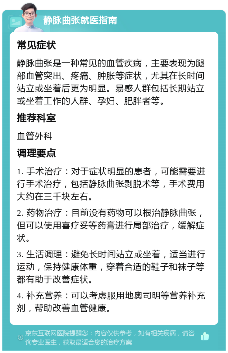 静脉曲张就医指南 常见症状 静脉曲张是一种常见的血管疾病，主要表现为腿部血管突出、疼痛、肿胀等症状，尤其在长时间站立或坐着后更为明显。易感人群包括长期站立或坐着工作的人群、孕妇、肥胖者等。 推荐科室 血管外科 调理要点 1. 手术治疗：对于症状明显的患者，可能需要进行手术治疗，包括静脉曲张剥脱术等，手术费用大约在三千块左右。 2. 药物治疗：目前没有药物可以根治静脉曲张，但可以使用喜疗妥等药膏进行局部治疗，缓解症状。 3. 生活调理：避免长时间站立或坐着，适当进行运动，保持健康体重，穿着合适的鞋子和袜子等都有助于改善症状。 4. 补充营养：可以考虑服用地奥司明等营养补充剂，帮助改善血管健康。