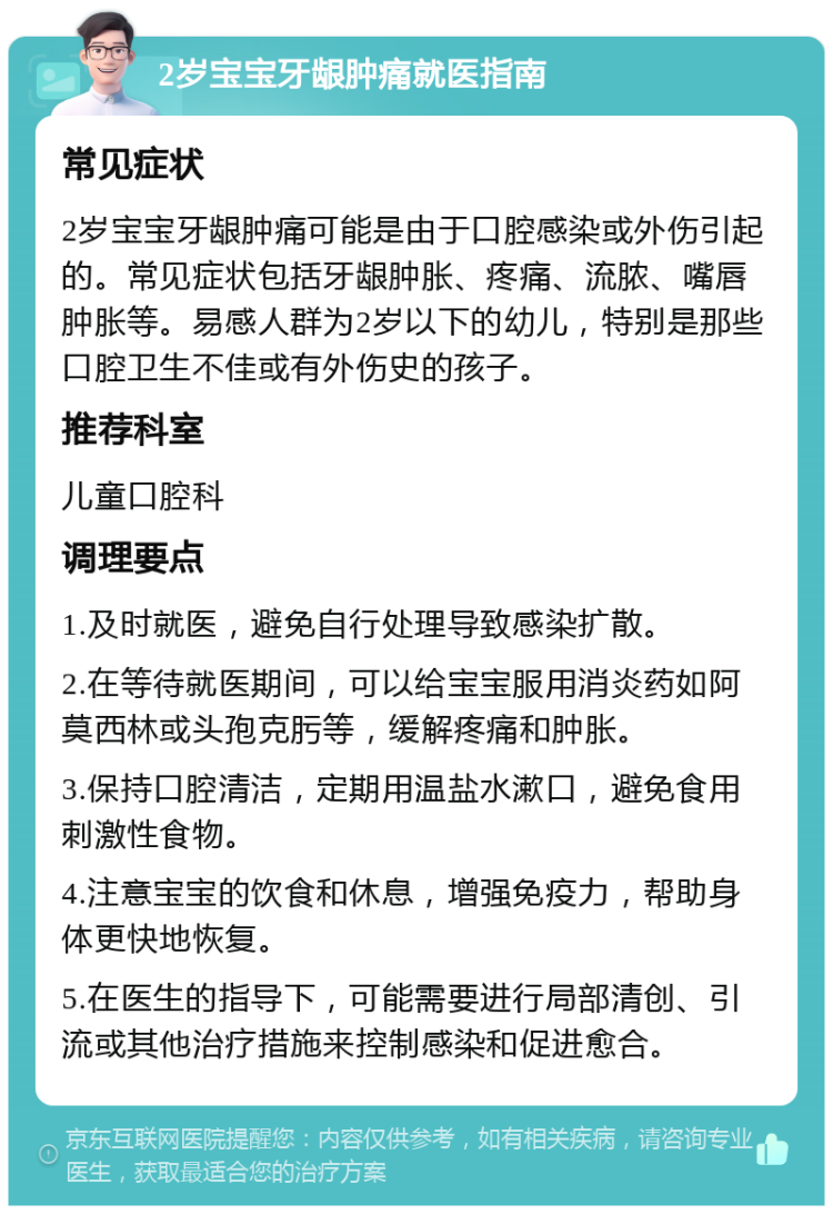 2岁宝宝牙龈肿痛就医指南 常见症状 2岁宝宝牙龈肿痛可能是由于口腔感染或外伤引起的。常见症状包括牙龈肿胀、疼痛、流脓、嘴唇肿胀等。易感人群为2岁以下的幼儿，特别是那些口腔卫生不佳或有外伤史的孩子。 推荐科室 儿童口腔科 调理要点 1.及时就医，避免自行处理导致感染扩散。 2.在等待就医期间，可以给宝宝服用消炎药如阿莫西林或头孢克肟等，缓解疼痛和肿胀。 3.保持口腔清洁，定期用温盐水漱口，避免食用刺激性食物。 4.注意宝宝的饮食和休息，增强免疫力，帮助身体更快地恢复。 5.在医生的指导下，可能需要进行局部清创、引流或其他治疗措施来控制感染和促进愈合。