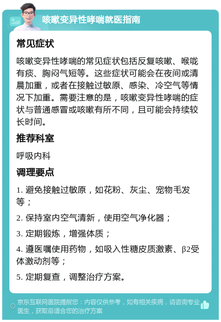 咳嗽变异性哮喘就医指南 常见症状 咳嗽变异性哮喘的常见症状包括反复咳嗽、喉咙有痰、胸闷气短等。这些症状可能会在夜间或清晨加重，或者在接触过敏原、感染、冷空气等情况下加重。需要注意的是，咳嗽变异性哮喘的症状与普通感冒或咳嗽有所不同，且可能会持续较长时间。 推荐科室 呼吸内科 调理要点 1. 避免接触过敏原，如花粉、灰尘、宠物毛发等； 2. 保持室内空气清新，使用空气净化器； 3. 定期锻炼，增强体质； 4. 遵医嘱使用药物，如吸入性糖皮质激素、β2受体激动剂等； 5. 定期复查，调整治疗方案。