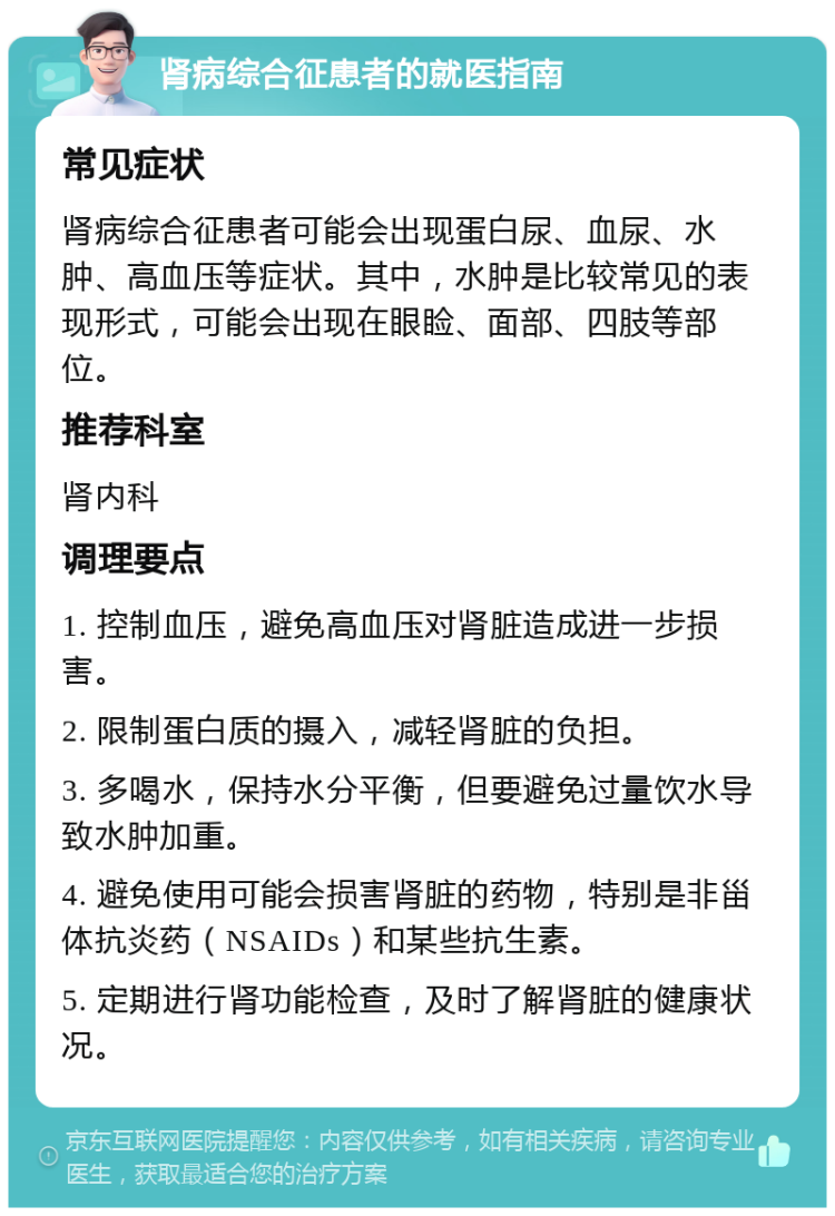 肾病综合征患者的就医指南 常见症状 肾病综合征患者可能会出现蛋白尿、血尿、水肿、高血压等症状。其中，水肿是比较常见的表现形式，可能会出现在眼睑、面部、四肢等部位。 推荐科室 肾内科 调理要点 1. 控制血压，避免高血压对肾脏造成进一步损害。 2. 限制蛋白质的摄入，减轻肾脏的负担。 3. 多喝水，保持水分平衡，但要避免过量饮水导致水肿加重。 4. 避免使用可能会损害肾脏的药物，特别是非甾体抗炎药（NSAIDs）和某些抗生素。 5. 定期进行肾功能检查，及时了解肾脏的健康状况。