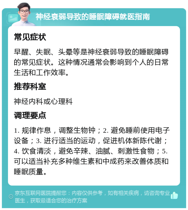 神经衰弱导致的睡眠障碍就医指南 常见症状 早醒、失眠、头晕等是神经衰弱导致的睡眠障碍的常见症状。这种情况通常会影响到个人的日常生活和工作效率。 推荐科室 神经内科或心理科 调理要点 1. 规律作息，调整生物钟；2. 避免睡前使用电子设备；3. 进行适当的运动，促进机体新陈代谢；4. 饮食清淡，避免辛辣、油腻、刺激性食物；5. 可以适当补充多种维生素和中成药来改善体质和睡眠质量。