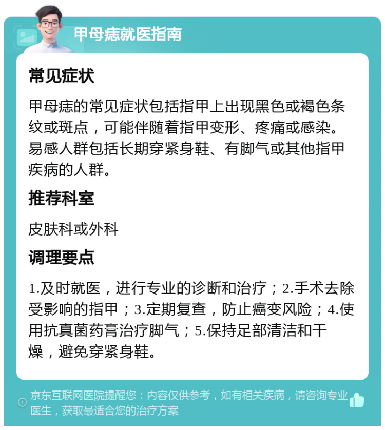 甲母痣就医指南 常见症状 甲母痣的常见症状包括指甲上出现黑色或褐色条纹或斑点，可能伴随着指甲变形、疼痛或感染。易感人群包括长期穿紧身鞋、有脚气或其他指甲疾病的人群。 推荐科室 皮肤科或外科 调理要点 1.及时就医，进行专业的诊断和治疗；2.手术去除受影响的指甲；3.定期复查，防止癌变风险；4.使用抗真菌药膏治疗脚气；5.保持足部清洁和干燥，避免穿紧身鞋。