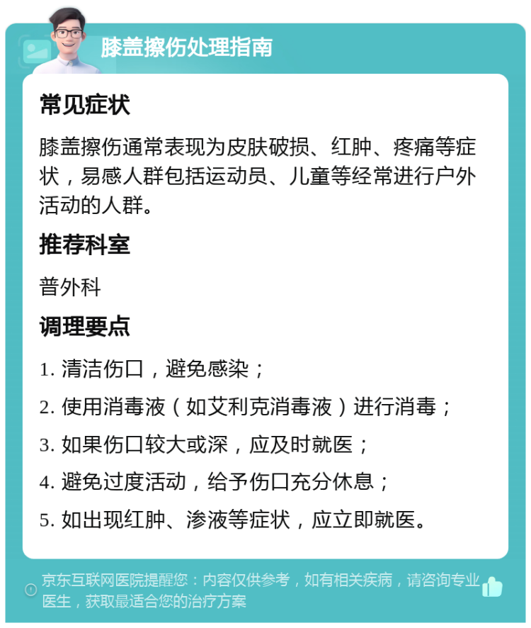 膝盖擦伤处理指南 常见症状 膝盖擦伤通常表现为皮肤破损、红肿、疼痛等症状，易感人群包括运动员、儿童等经常进行户外活动的人群。 推荐科室 普外科 调理要点 1. 清洁伤口，避免感染； 2. 使用消毒液（如艾利克消毒液）进行消毒； 3. 如果伤口较大或深，应及时就医； 4. 避免过度活动，给予伤口充分休息； 5. 如出现红肿、渗液等症状，应立即就医。