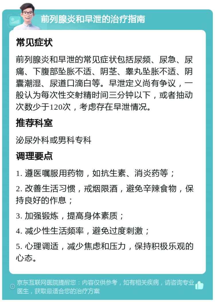 前列腺炎和早泄的治疗指南 常见症状 前列腺炎和早泄的常见症状包括尿频、尿急、尿痛、下腹部坠胀不适、阴茎、睾丸坠胀不适、阴囊潮湿、尿道口滴白等。早泄定义尚有争议，一般认为每次性交射精时间三分钟以下，或者抽动次数少于120次，考虑存在早泄情况。 推荐科室 泌尿外科或男科专科 调理要点 1. 遵医嘱服用药物，如抗生素、消炎药等； 2. 改善生活习惯，戒烟限酒，避免辛辣食物，保持良好的作息； 3. 加强锻炼，提高身体素质； 4. 减少性生活频率，避免过度刺激； 5. 心理调适，减少焦虑和压力，保持积极乐观的心态。