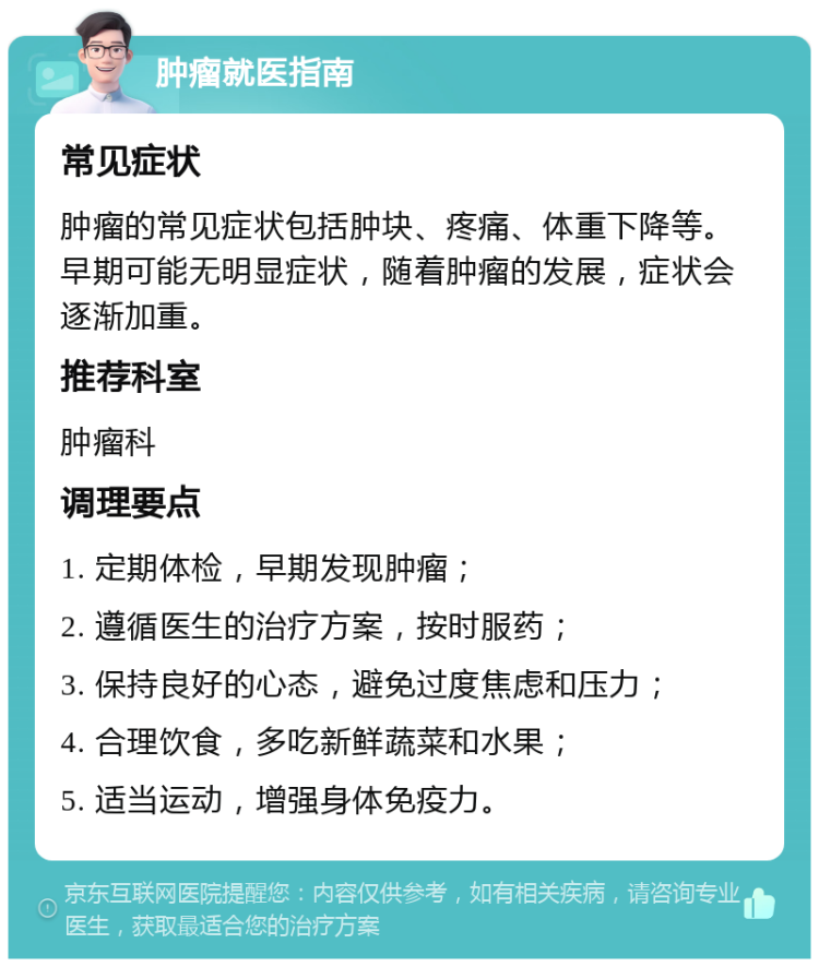 肿瘤就医指南 常见症状 肿瘤的常见症状包括肿块、疼痛、体重下降等。早期可能无明显症状，随着肿瘤的发展，症状会逐渐加重。 推荐科室 肿瘤科 调理要点 1. 定期体检，早期发现肿瘤； 2. 遵循医生的治疗方案，按时服药； 3. 保持良好的心态，避免过度焦虑和压力； 4. 合理饮食，多吃新鲜蔬菜和水果； 5. 适当运动，增强身体免疫力。