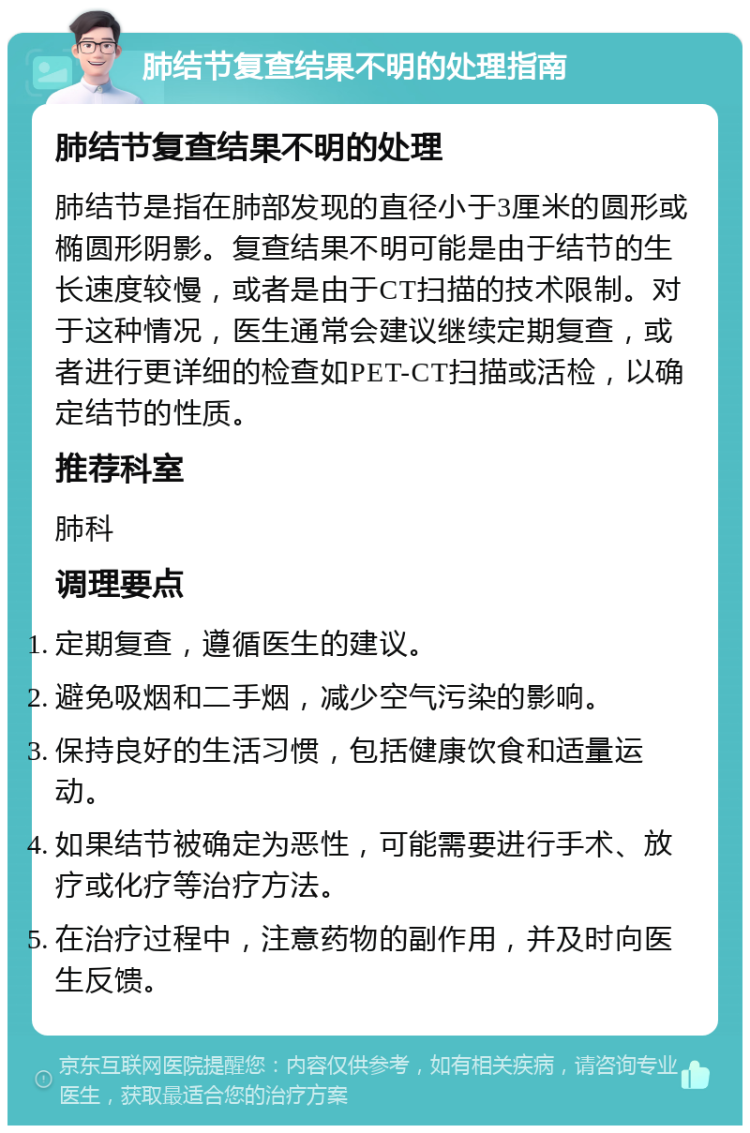 肺结节复查结果不明的处理指南 肺结节复查结果不明的处理 肺结节是指在肺部发现的直径小于3厘米的圆形或椭圆形阴影。复查结果不明可能是由于结节的生长速度较慢，或者是由于CT扫描的技术限制。对于这种情况，医生通常会建议继续定期复查，或者进行更详细的检查如PET-CT扫描或活检，以确定结节的性质。 推荐科室 肺科 调理要点 定期复查，遵循医生的建议。 避免吸烟和二手烟，减少空气污染的影响。 保持良好的生活习惯，包括健康饮食和适量运动。 如果结节被确定为恶性，可能需要进行手术、放疗或化疗等治疗方法。 在治疗过程中，注意药物的副作用，并及时向医生反馈。