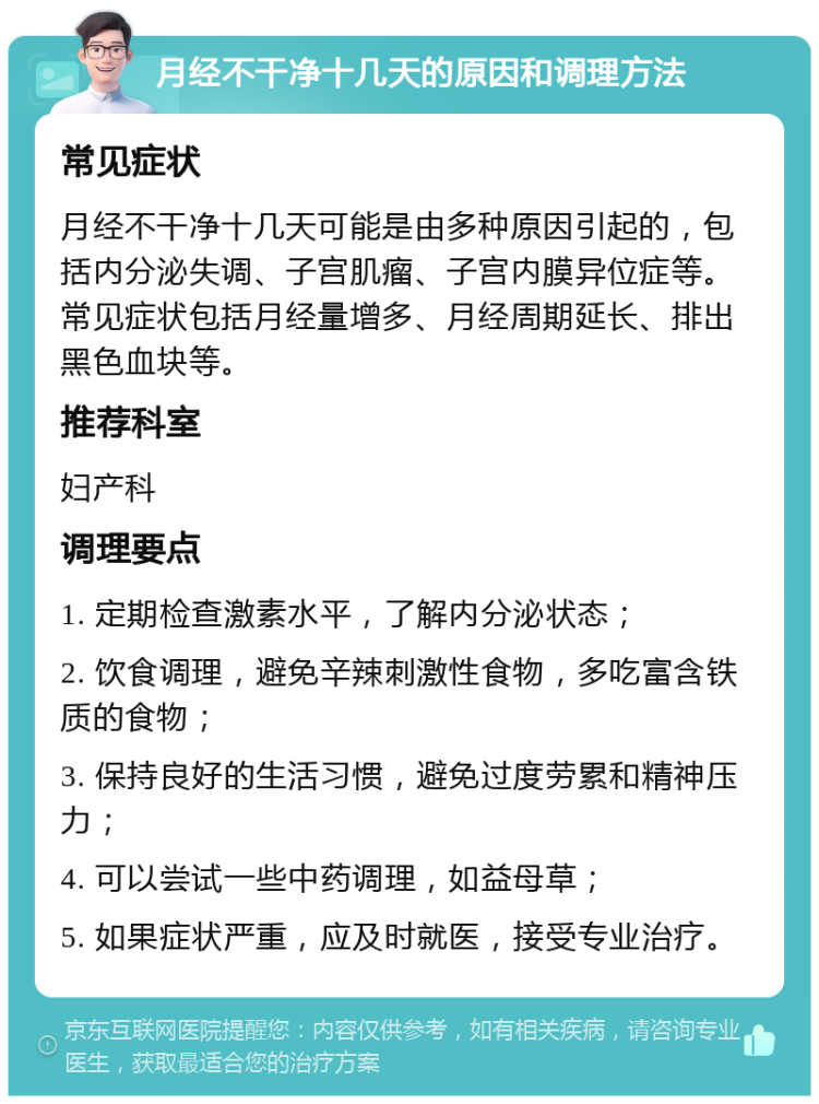 月经不干净十几天的原因和调理方法 常见症状 月经不干净十几天可能是由多种原因引起的，包括内分泌失调、子宫肌瘤、子宫内膜异位症等。常见症状包括月经量增多、月经周期延长、排出黑色血块等。 推荐科室 妇产科 调理要点 1. 定期检查激素水平，了解内分泌状态； 2. 饮食调理，避免辛辣刺激性食物，多吃富含铁质的食物； 3. 保持良好的生活习惯，避免过度劳累和精神压力； 4. 可以尝试一些中药调理，如益母草； 5. 如果症状严重，应及时就医，接受专业治疗。