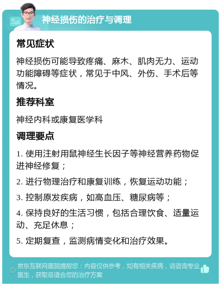 神经损伤的治疗与调理 常见症状 神经损伤可能导致疼痛、麻木、肌肉无力、运动功能障碍等症状，常见于中风、外伤、手术后等情况。 推荐科室 神经内科或康复医学科 调理要点 1. 使用注射用鼠神经生长因子等神经营养药物促进神经修复； 2. 进行物理治疗和康复训练，恢复运动功能； 3. 控制原发疾病，如高血压、糖尿病等； 4. 保持良好的生活习惯，包括合理饮食、适量运动、充足休息； 5. 定期复查，监测病情变化和治疗效果。