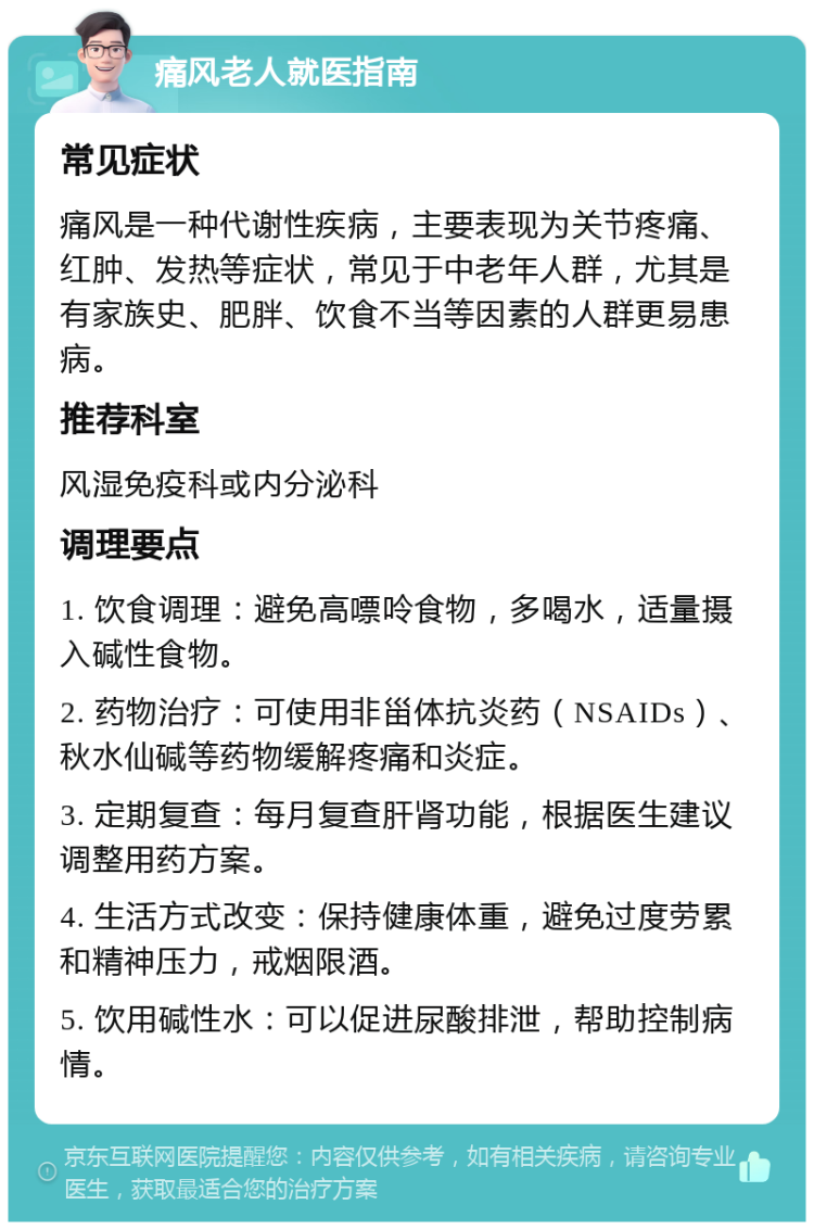 痛风老人就医指南 常见症状 痛风是一种代谢性疾病，主要表现为关节疼痛、红肿、发热等症状，常见于中老年人群，尤其是有家族史、肥胖、饮食不当等因素的人群更易患病。 推荐科室 风湿免疫科或内分泌科 调理要点 1. 饮食调理：避免高嘌呤食物，多喝水，适量摄入碱性食物。 2. 药物治疗：可使用非甾体抗炎药（NSAIDs）、秋水仙碱等药物缓解疼痛和炎症。 3. 定期复查：每月复查肝肾功能，根据医生建议调整用药方案。 4. 生活方式改变：保持健康体重，避免过度劳累和精神压力，戒烟限酒。 5. 饮用碱性水：可以促进尿酸排泄，帮助控制病情。