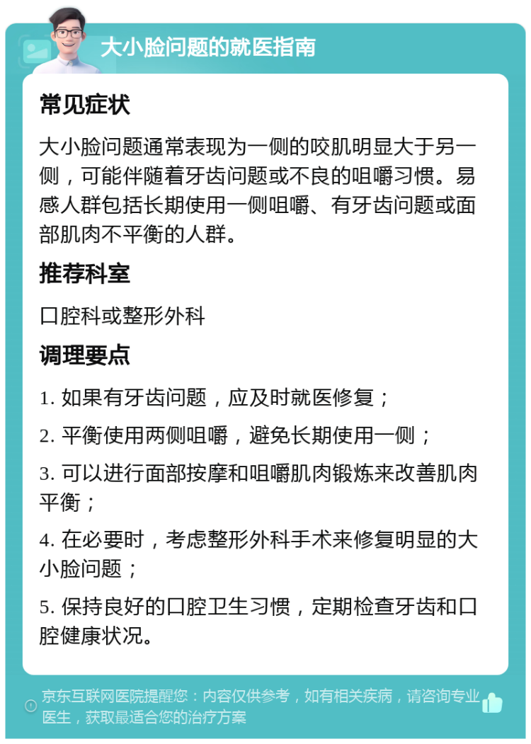 大小脸问题的就医指南 常见症状 大小脸问题通常表现为一侧的咬肌明显大于另一侧，可能伴随着牙齿问题或不良的咀嚼习惯。易感人群包括长期使用一侧咀嚼、有牙齿问题或面部肌肉不平衡的人群。 推荐科室 口腔科或整形外科 调理要点 1. 如果有牙齿问题，应及时就医修复； 2. 平衡使用两侧咀嚼，避免长期使用一侧； 3. 可以进行面部按摩和咀嚼肌肉锻炼来改善肌肉平衡； 4. 在必要时，考虑整形外科手术来修复明显的大小脸问题； 5. 保持良好的口腔卫生习惯，定期检查牙齿和口腔健康状况。