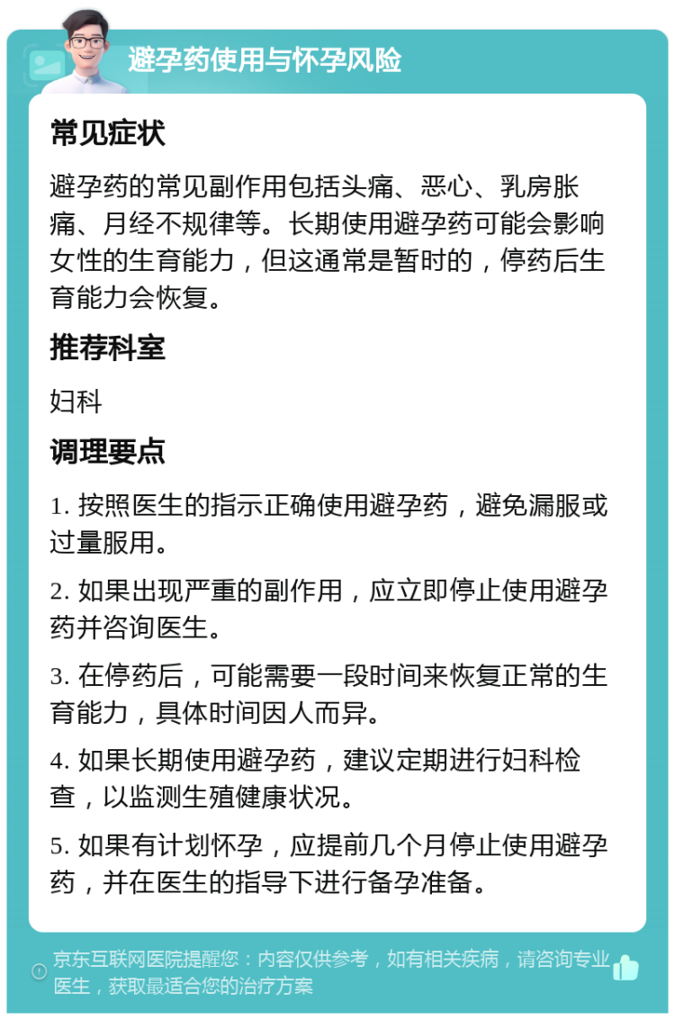 避孕药使用与怀孕风险 常见症状 避孕药的常见副作用包括头痛、恶心、乳房胀痛、月经不规律等。长期使用避孕药可能会影响女性的生育能力，但这通常是暂时的，停药后生育能力会恢复。 推荐科室 妇科 调理要点 1. 按照医生的指示正确使用避孕药，避免漏服或过量服用。 2. 如果出现严重的副作用，应立即停止使用避孕药并咨询医生。 3. 在停药后，可能需要一段时间来恢复正常的生育能力，具体时间因人而异。 4. 如果长期使用避孕药，建议定期进行妇科检查，以监测生殖健康状况。 5. 如果有计划怀孕，应提前几个月停止使用避孕药，并在医生的指导下进行备孕准备。