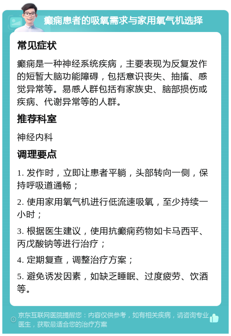 癫痫患者的吸氧需求与家用氧气机选择 常见症状 癫痫是一种神经系统疾病，主要表现为反复发作的短暂大脑功能障碍，包括意识丧失、抽搐、感觉异常等。易感人群包括有家族史、脑部损伤或疾病、代谢异常等的人群。 推荐科室 神经内科 调理要点 1. 发作时，立即让患者平躺，头部转向一侧，保持呼吸道通畅； 2. 使用家用氧气机进行低流速吸氧，至少持续一小时； 3. 根据医生建议，使用抗癫痫药物如卡马西平、丙戊酸钠等进行治疗； 4. 定期复查，调整治疗方案； 5. 避免诱发因素，如缺乏睡眠、过度疲劳、饮酒等。