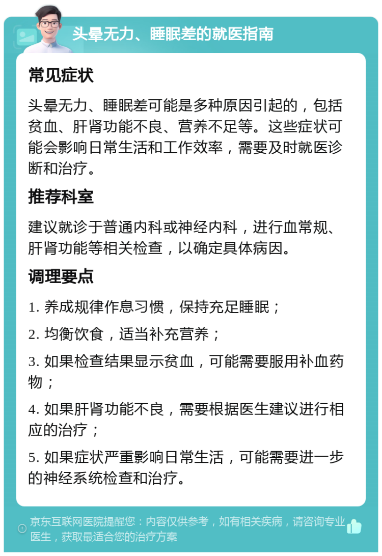 头晕无力、睡眠差的就医指南 常见症状 头晕无力、睡眠差可能是多种原因引起的，包括贫血、肝肾功能不良、营养不足等。这些症状可能会影响日常生活和工作效率，需要及时就医诊断和治疗。 推荐科室 建议就诊于普通内科或神经内科，进行血常规、肝肾功能等相关检查，以确定具体病因。 调理要点 1. 养成规律作息习惯，保持充足睡眠； 2. 均衡饮食，适当补充营养； 3. 如果检查结果显示贫血，可能需要服用补血药物； 4. 如果肝肾功能不良，需要根据医生建议进行相应的治疗； 5. 如果症状严重影响日常生活，可能需要进一步的神经系统检查和治疗。