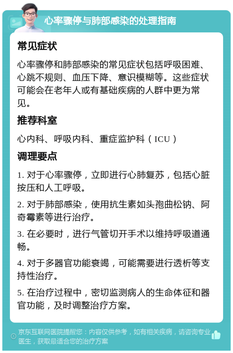 心率骤停与肺部感染的处理指南 常见症状 心率骤停和肺部感染的常见症状包括呼吸困难、心跳不规则、血压下降、意识模糊等。这些症状可能会在老年人或有基础疾病的人群中更为常见。 推荐科室 心内科、呼吸内科、重症监护科（ICU） 调理要点 1. 对于心率骤停，立即进行心肺复苏，包括心脏按压和人工呼吸。 2. 对于肺部感染，使用抗生素如头孢曲松钠、阿奇霉素等进行治疗。 3. 在必要时，进行气管切开手术以维持呼吸道通畅。 4. 对于多器官功能衰竭，可能需要进行透析等支持性治疗。 5. 在治疗过程中，密切监测病人的生命体征和器官功能，及时调整治疗方案。