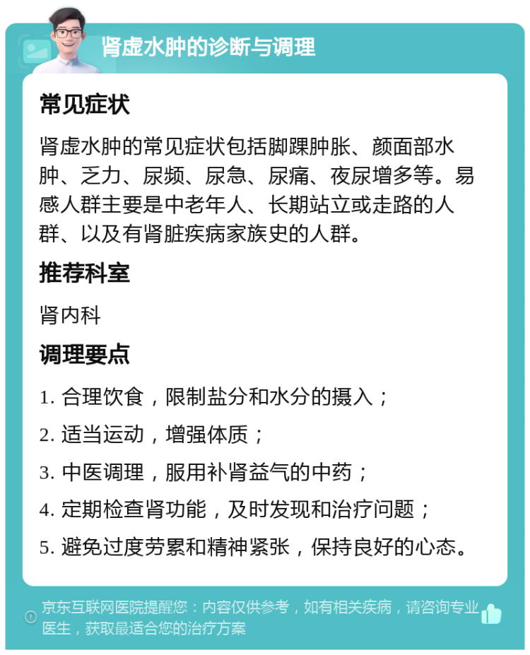 肾虚水肿的诊断与调理 常见症状 肾虚水肿的常见症状包括脚踝肿胀、颜面部水肿、乏力、尿频、尿急、尿痛、夜尿增多等。易感人群主要是中老年人、长期站立或走路的人群、以及有肾脏疾病家族史的人群。 推荐科室 肾内科 调理要点 1. 合理饮食，限制盐分和水分的摄入； 2. 适当运动，增强体质； 3. 中医调理，服用补肾益气的中药； 4. 定期检查肾功能，及时发现和治疗问题； 5. 避免过度劳累和精神紧张，保持良好的心态。