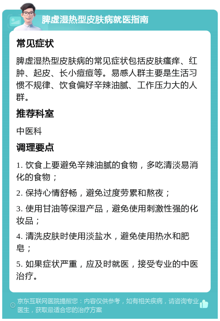 脾虚湿热型皮肤病就医指南 常见症状 脾虚湿热型皮肤病的常见症状包括皮肤瘙痒、红肿、起皮、长小痘痘等。易感人群主要是生活习惯不规律、饮食偏好辛辣油腻、工作压力大的人群。 推荐科室 中医科 调理要点 1. 饮食上要避免辛辣油腻的食物，多吃清淡易消化的食物； 2. 保持心情舒畅，避免过度劳累和熬夜； 3. 使用甘油等保湿产品，避免使用刺激性强的化妆品； 4. 清洗皮肤时使用淡盐水，避免使用热水和肥皂； 5. 如果症状严重，应及时就医，接受专业的中医治疗。