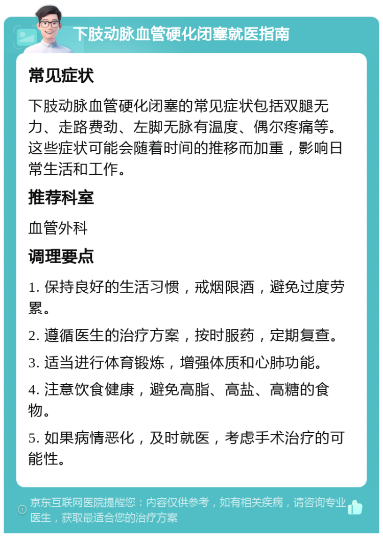 下肢动脉血管硬化闭塞就医指南 常见症状 下肢动脉血管硬化闭塞的常见症状包括双腿无力、走路费劲、左脚无脉有温度、偶尔疼痛等。这些症状可能会随着时间的推移而加重，影响日常生活和工作。 推荐科室 血管外科 调理要点 1. 保持良好的生活习惯，戒烟限酒，避免过度劳累。 2. 遵循医生的治疗方案，按时服药，定期复查。 3. 适当进行体育锻炼，增强体质和心肺功能。 4. 注意饮食健康，避免高脂、高盐、高糖的食物。 5. 如果病情恶化，及时就医，考虑手术治疗的可能性。