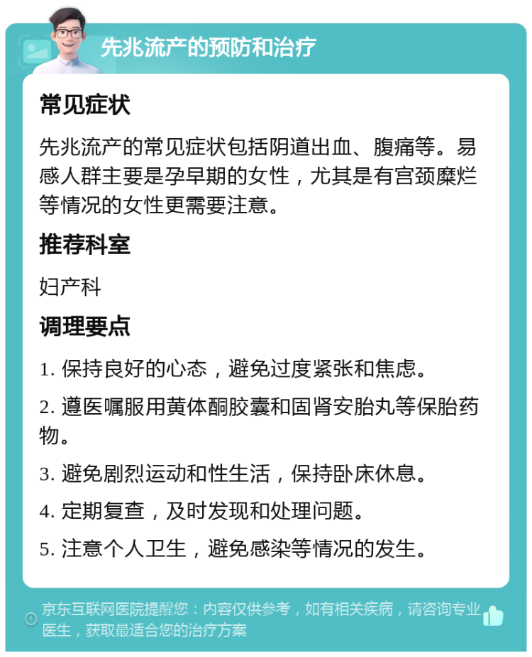 先兆流产的预防和治疗 常见症状 先兆流产的常见症状包括阴道出血、腹痛等。易感人群主要是孕早期的女性，尤其是有宫颈糜烂等情况的女性更需要注意。 推荐科室 妇产科 调理要点 1. 保持良好的心态，避免过度紧张和焦虑。 2. 遵医嘱服用黄体酮胶囊和固肾安胎丸等保胎药物。 3. 避免剧烈运动和性生活，保持卧床休息。 4. 定期复查，及时发现和处理问题。 5. 注意个人卫生，避免感染等情况的发生。