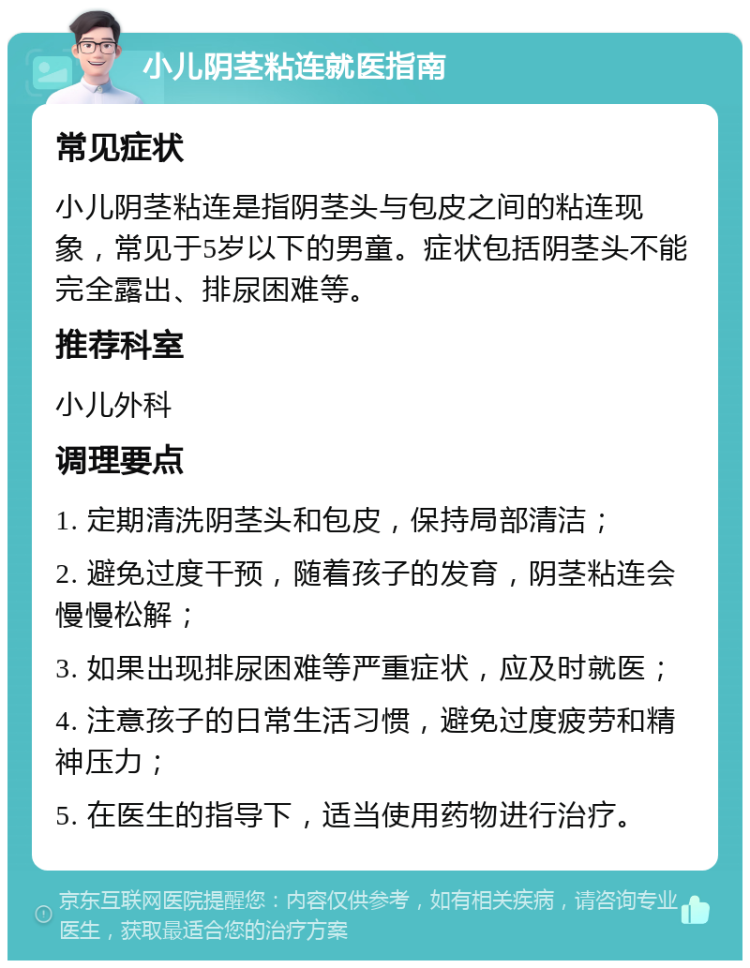 小儿阴茎粘连就医指南 常见症状 小儿阴茎粘连是指阴茎头与包皮之间的粘连现象，常见于5岁以下的男童。症状包括阴茎头不能完全露出、排尿困难等。 推荐科室 小儿外科 调理要点 1. 定期清洗阴茎头和包皮，保持局部清洁； 2. 避免过度干预，随着孩子的发育，阴茎粘连会慢慢松解； 3. 如果出现排尿困难等严重症状，应及时就医； 4. 注意孩子的日常生活习惯，避免过度疲劳和精神压力； 5. 在医生的指导下，适当使用药物进行治疗。