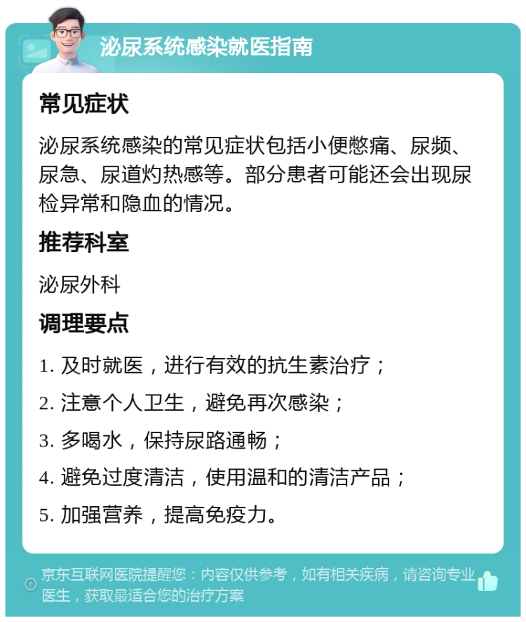 泌尿系统感染就医指南 常见症状 泌尿系统感染的常见症状包括小便憋痛、尿频、尿急、尿道灼热感等。部分患者可能还会出现尿检异常和隐血的情况。 推荐科室 泌尿外科 调理要点 1. 及时就医，进行有效的抗生素治疗； 2. 注意个人卫生，避免再次感染； 3. 多喝水，保持尿路通畅； 4. 避免过度清洁，使用温和的清洁产品； 5. 加强营养，提高免疫力。