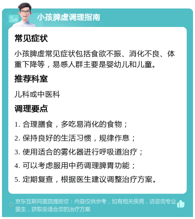 小孩脾虚调理指南 常见症状 小孩脾虚常见症状包括食欲不振、消化不良、体重下降等，易感人群主要是婴幼儿和儿童。 推荐科室 儿科或中医科 调理要点 1. 合理膳食，多吃易消化的食物； 2. 保持良好的生活习惯，规律作息； 3. 使用适合的雾化器进行呼吸道治疗； 4. 可以考虑服用中药调理脾胃功能； 5. 定期复查，根据医生建议调整治疗方案。