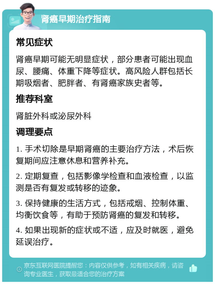 肾癌早期治疗指南 常见症状 肾癌早期可能无明显症状，部分患者可能出现血尿、腰痛、体重下降等症状。高风险人群包括长期吸烟者、肥胖者、有肾癌家族史者等。 推荐科室 肾脏外科或泌尿外科 调理要点 1. 手术切除是早期肾癌的主要治疗方法，术后恢复期间应注意休息和营养补充。 2. 定期复查，包括影像学检查和血液检查，以监测是否有复发或转移的迹象。 3. 保持健康的生活方式，包括戒烟、控制体重、均衡饮食等，有助于预防肾癌的复发和转移。 4. 如果出现新的症状或不适，应及时就医，避免延误治疗。