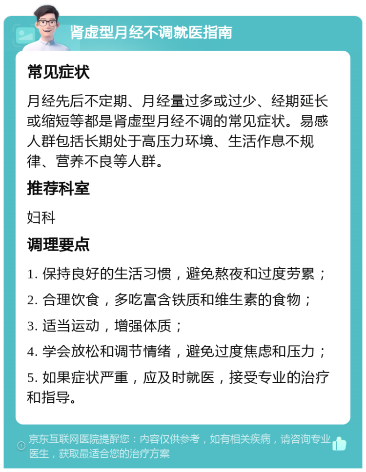 肾虚型月经不调就医指南 常见症状 月经先后不定期、月经量过多或过少、经期延长或缩短等都是肾虚型月经不调的常见症状。易感人群包括长期处于高压力环境、生活作息不规律、营养不良等人群。 推荐科室 妇科 调理要点 1. 保持良好的生活习惯，避免熬夜和过度劳累； 2. 合理饮食，多吃富含铁质和维生素的食物； 3. 适当运动，增强体质； 4. 学会放松和调节情绪，避免过度焦虑和压力； 5. 如果症状严重，应及时就医，接受专业的治疗和指导。