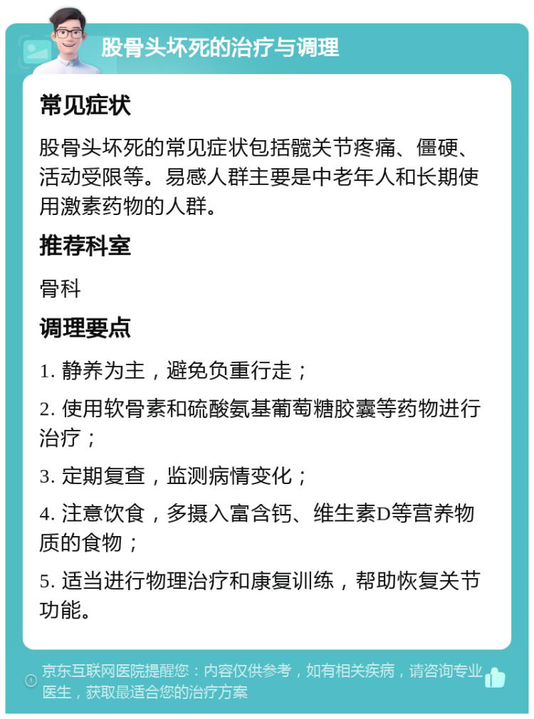 股骨头坏死的治疗与调理 常见症状 股骨头坏死的常见症状包括髋关节疼痛、僵硬、活动受限等。易感人群主要是中老年人和长期使用激素药物的人群。 推荐科室 骨科 调理要点 1. 静养为主，避免负重行走； 2. 使用软骨素和硫酸氨基葡萄糖胶囊等药物进行治疗； 3. 定期复查，监测病情变化； 4. 注意饮食，多摄入富含钙、维生素D等营养物质的食物； 5. 适当进行物理治疗和康复训练，帮助恢复关节功能。