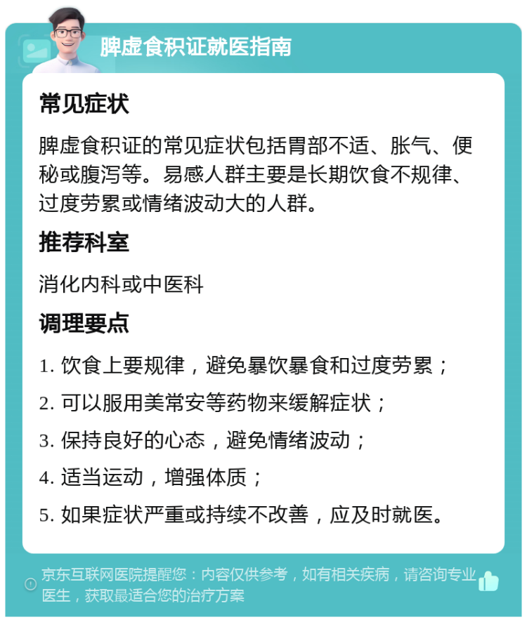 脾虚食积证就医指南 常见症状 脾虚食积证的常见症状包括胃部不适、胀气、便秘或腹泻等。易感人群主要是长期饮食不规律、过度劳累或情绪波动大的人群。 推荐科室 消化内科或中医科 调理要点 1. 饮食上要规律，避免暴饮暴食和过度劳累； 2. 可以服用美常安等药物来缓解症状； 3. 保持良好的心态，避免情绪波动； 4. 适当运动，增强体质； 5. 如果症状严重或持续不改善，应及时就医。