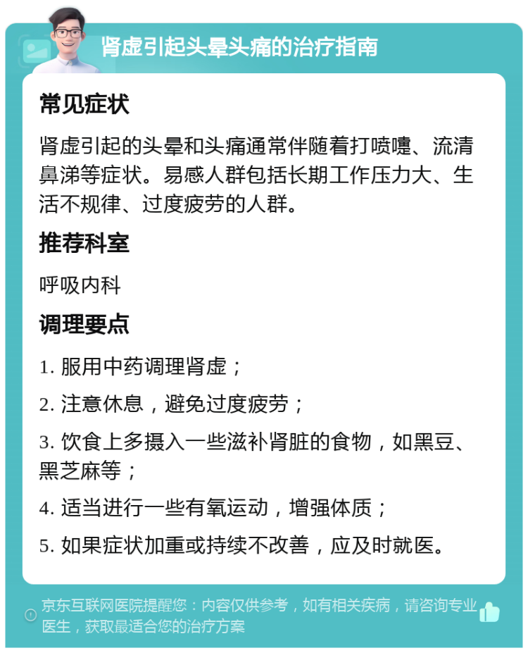 肾虚引起头晕头痛的治疗指南 常见症状 肾虚引起的头晕和头痛通常伴随着打喷嚏、流清鼻涕等症状。易感人群包括长期工作压力大、生活不规律、过度疲劳的人群。 推荐科室 呼吸内科 调理要点 1. 服用中药调理肾虚； 2. 注意休息，避免过度疲劳； 3. 饮食上多摄入一些滋补肾脏的食物，如黑豆、黑芝麻等； 4. 适当进行一些有氧运动，增强体质； 5. 如果症状加重或持续不改善，应及时就医。