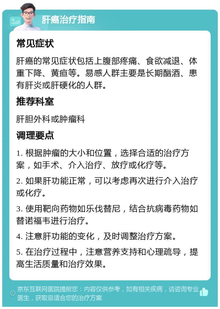 肝癌治疗指南 常见症状 肝癌的常见症状包括上腹部疼痛、食欲减退、体重下降、黄疸等。易感人群主要是长期酗酒、患有肝炎或肝硬化的人群。 推荐科室 肝胆外科或肿瘤科 调理要点 1. 根据肿瘤的大小和位置，选择合适的治疗方案，如手术、介入治疗、放疗或化疗等。 2. 如果肝功能正常，可以考虑再次进行介入治疗或化疗。 3. 使用靶向药物如乐伐替尼，结合抗病毒药物如替诺福韦进行治疗。 4. 注意肝功能的变化，及时调整治疗方案。 5. 在治疗过程中，注意营养支持和心理疏导，提高生活质量和治疗效果。